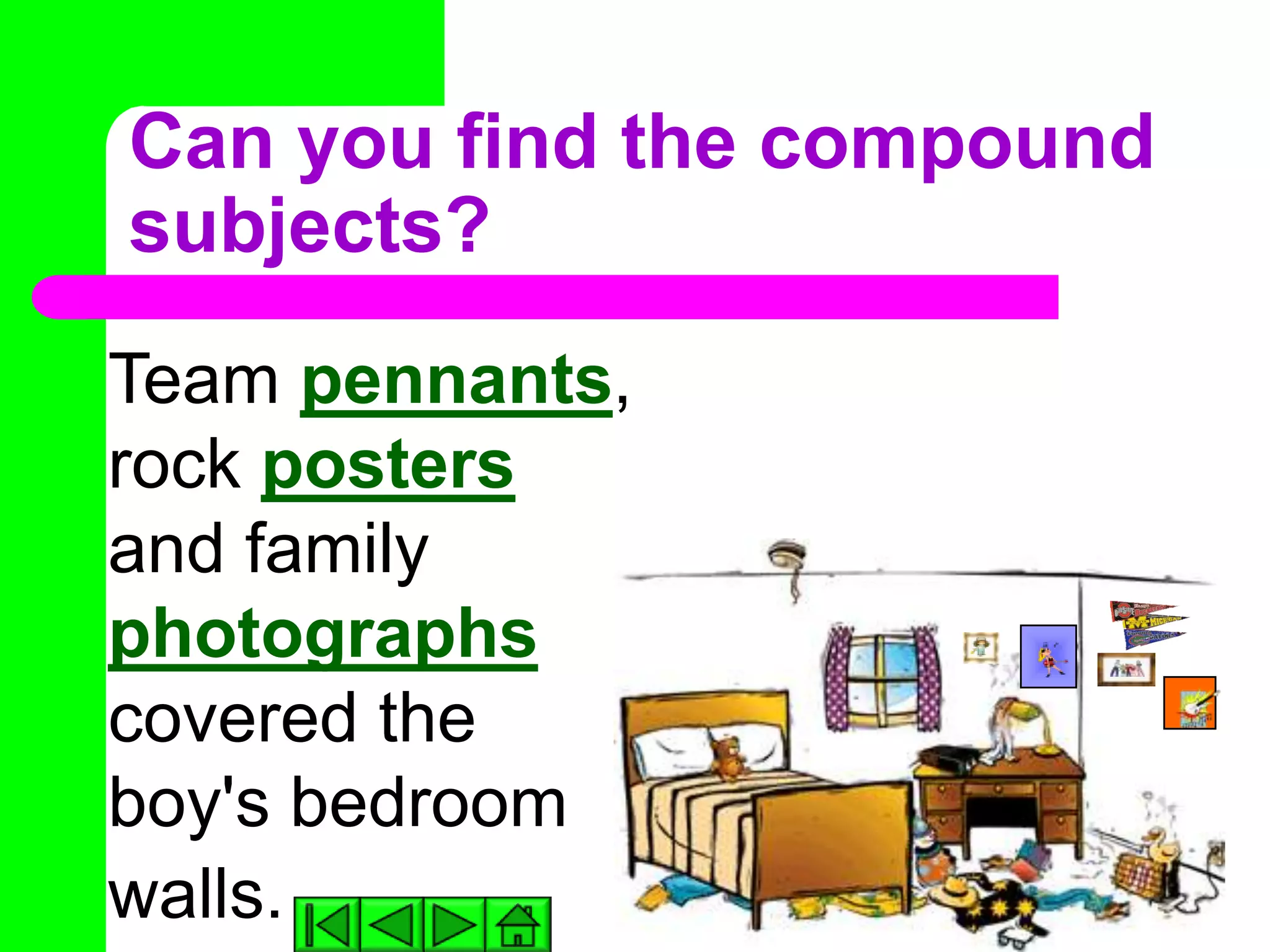 Can you find the compound
subjects?
Team pennants,
rock posters
and family
photographs
covered the
boy's bedroom
walls.
 