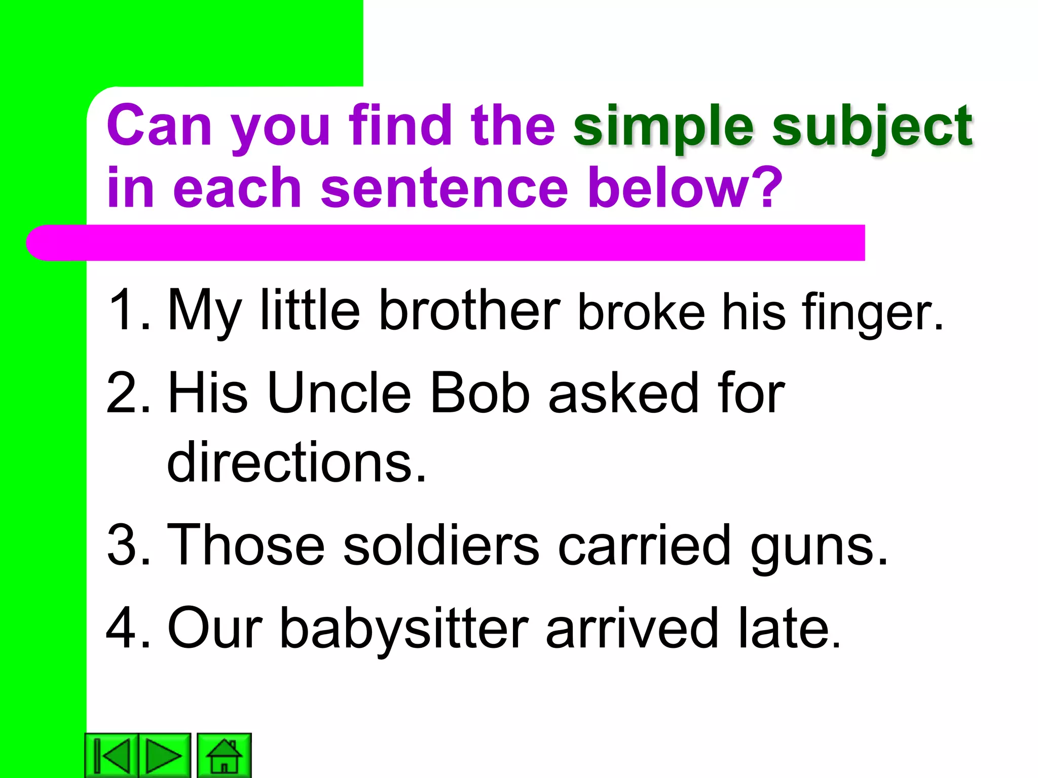 Can you find the simple subject
in each sentence below?

1. My little brother broke his finger.
2. His Uncle Bob asked for
   directions.
3. Those soldiers carried guns.
4. Our babysitter arrived late.
 