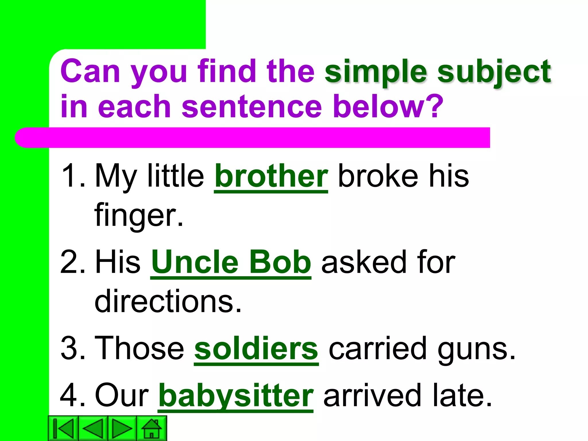 Can you find the simple subject
in each sentence below?

1. My little brother broke his
   finger.
2. His Uncle Bob asked for
   directions.
3. Those soldiers carried guns.
4. Our babysitter arrived late.
 