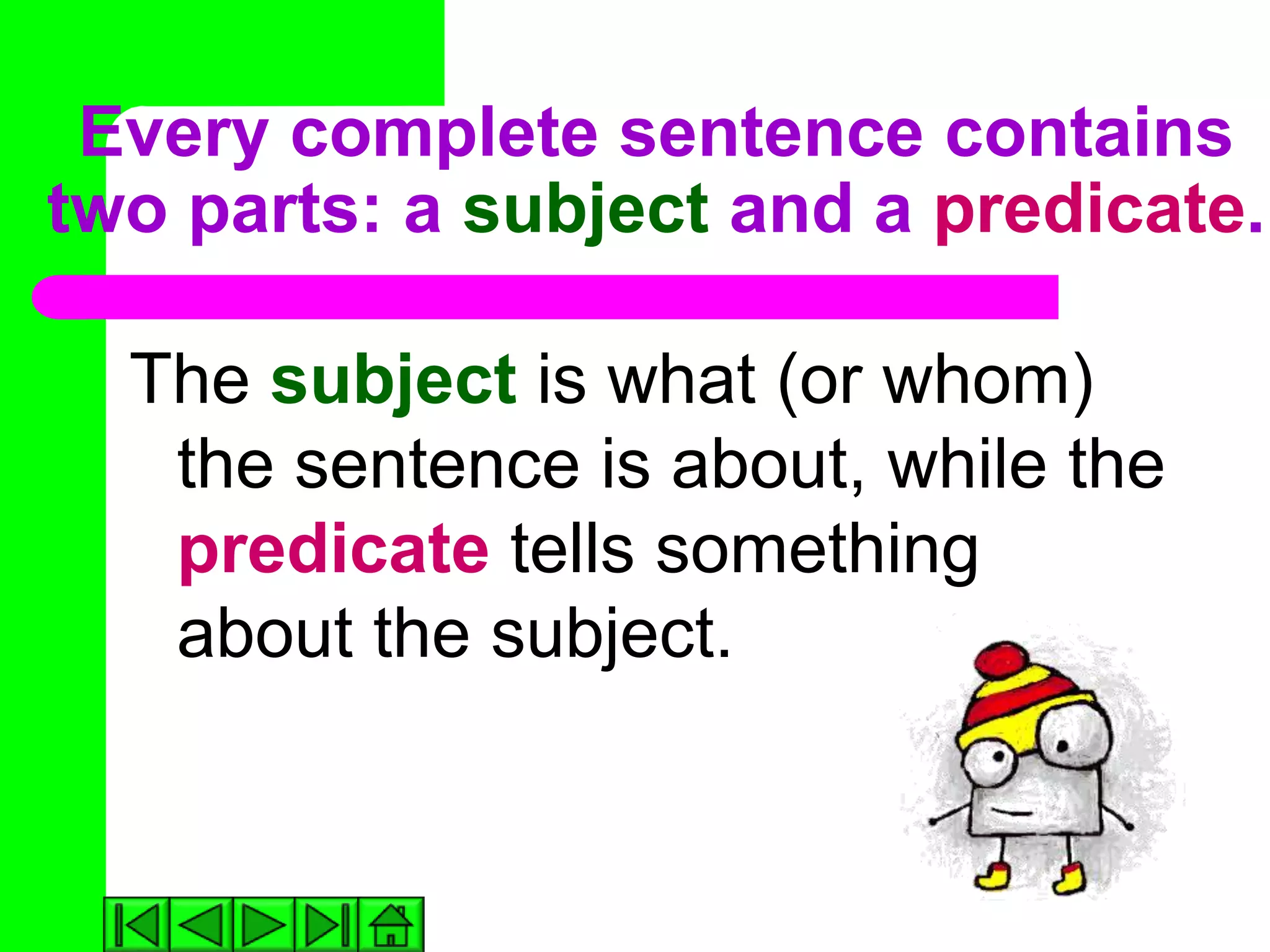 Every complete sentence contains
two parts: a subject and a predicate.

  The subject is what (or whom)
   the sentence is about, while the
   predicate tells something
   about the subject.
 