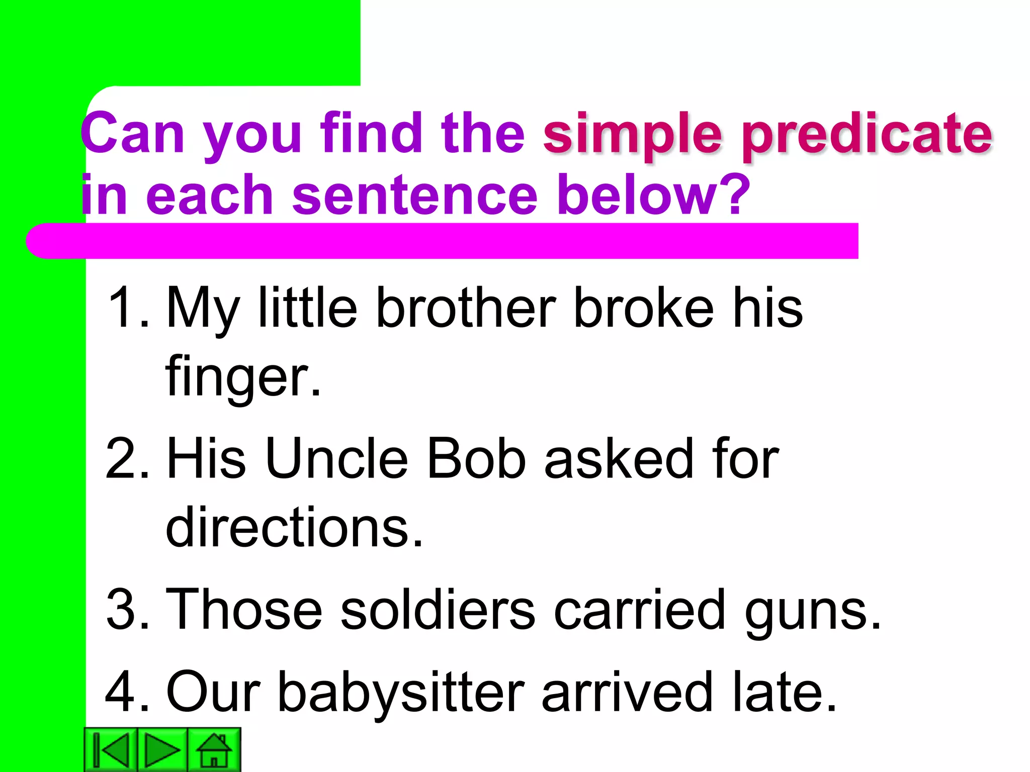 Can you find the simple predicate
in each sentence below?
1. My little brother broke his
   finger.
2. His Uncle Bob asked for
   directions.
3. Those soldiers carried guns.
4. Our babysitter arrived late.
 