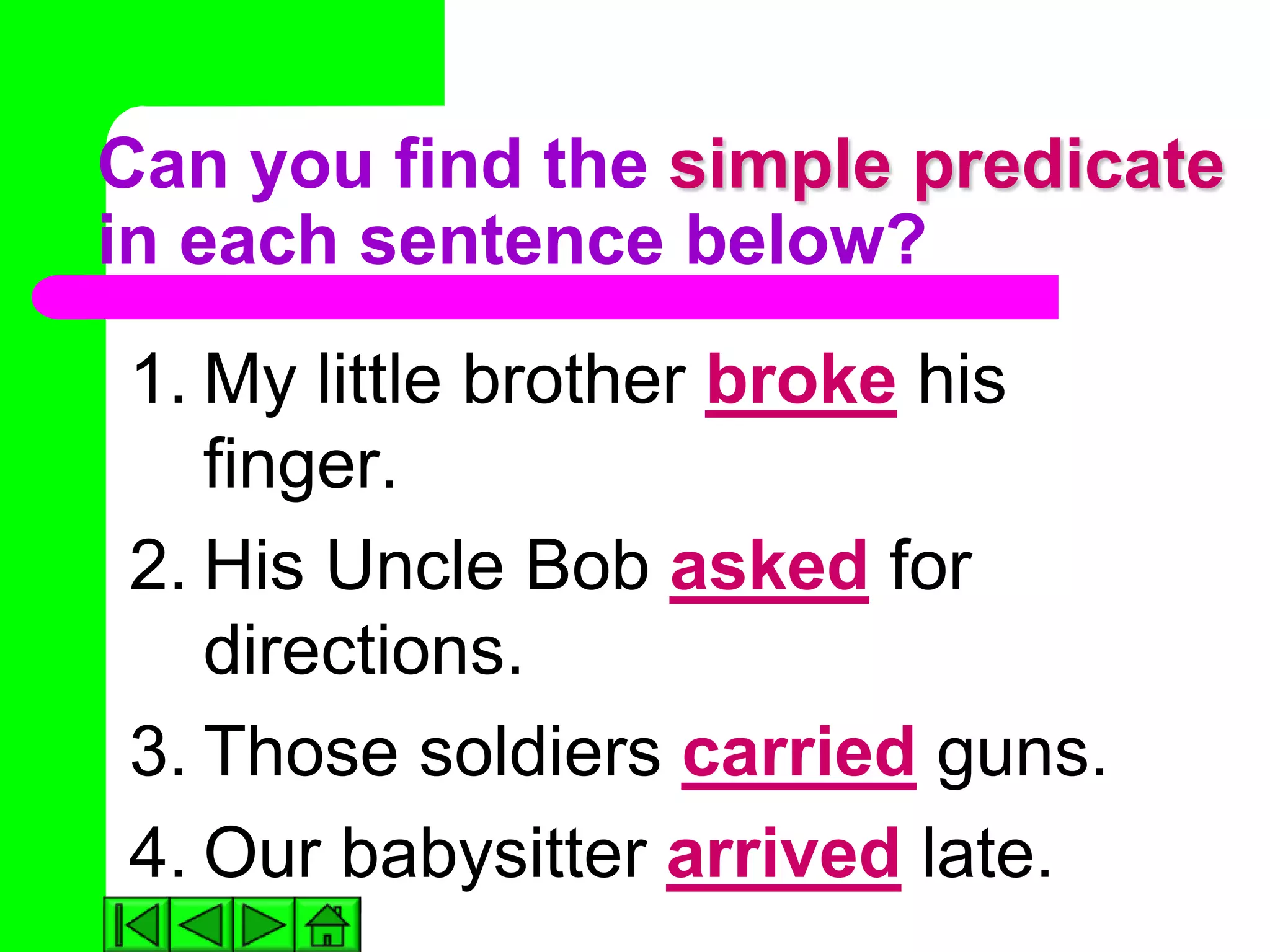 Can you find the simple predicate
in each sentence below?
1. My little brother broke his
   finger.
2. His Uncle Bob asked for
   directions.
3. Those soldiers carried guns.
4. Our babysitter arrived late.
 