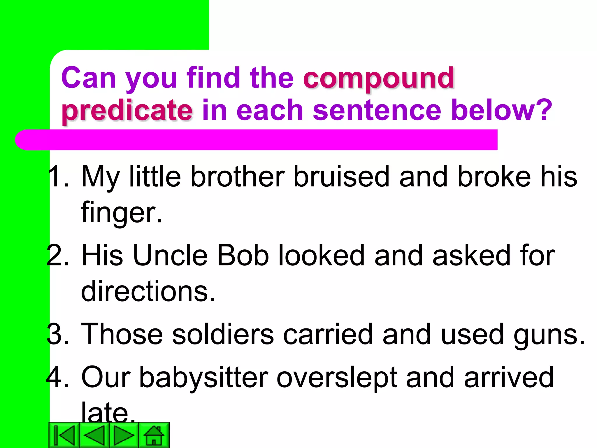 Can you find the compound
 predicate in each sentence below?

1. My little brother bruised and broke his
   finger.
2. His Uncle Bob looked and asked for
   directions.
3. Those soldiers carried and used guns.
4. Our babysitter overslept and arrived
   late.
 
