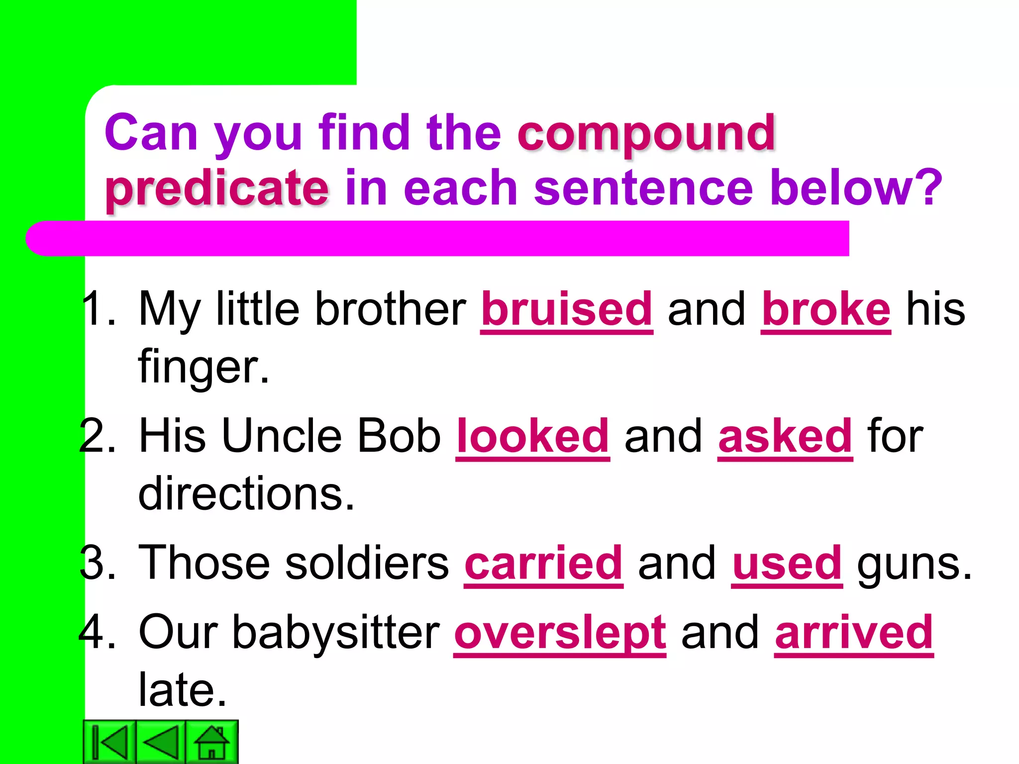 Can you find the compound
 predicate in each sentence below?

1. My little brother bruised and broke his
   finger.
2. His Uncle Bob looked and asked for
   directions.
3. Those soldiers carried and used guns.
4. Our babysitter overslept and arrived
   late.
 