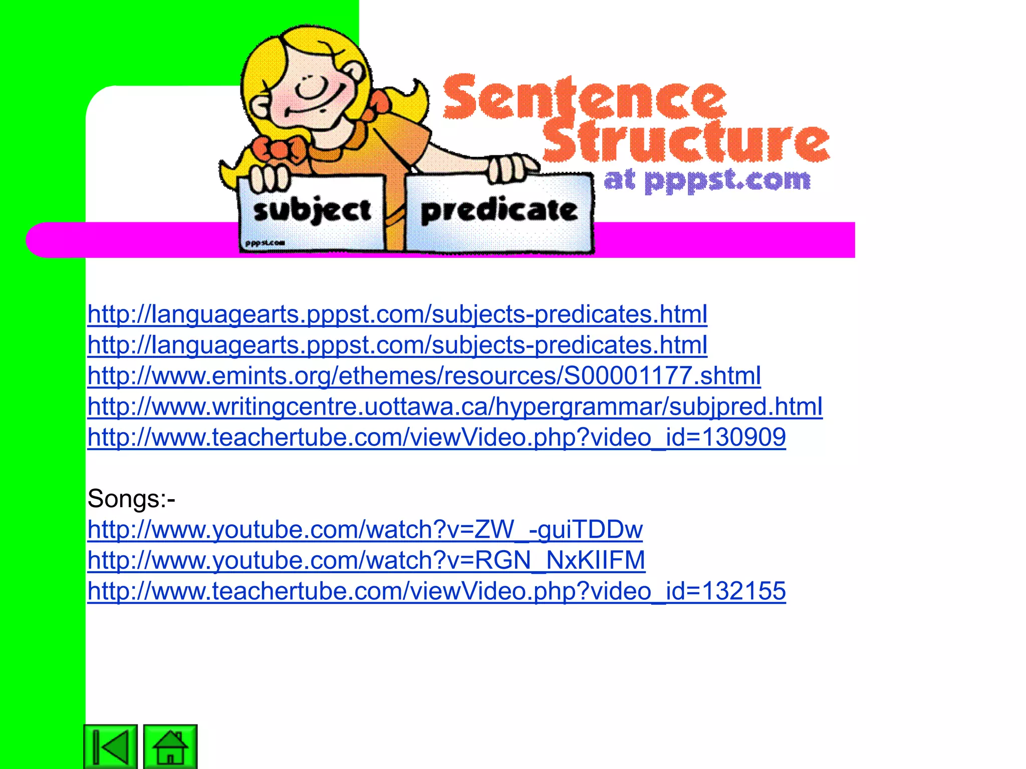 http://languagearts.pppst.com/subjects-predicates.html
http://languagearts.pppst.com/subjects-predicates.html
http://www.emints.org/ethemes/resources/S00001177.shtml
http://www.writingcentre.uottawa.ca/hypergrammar/subjpred.html
http://www.teachertube.com/viewVideo.php?video_id=130909

Songs:-
http://www.youtube.com/watch?v=ZW_-guiTDDw
http://www.youtube.com/watch?v=RGN_NxKIIFM
http://www.teachertube.com/viewVideo.php?video_id=132155
 