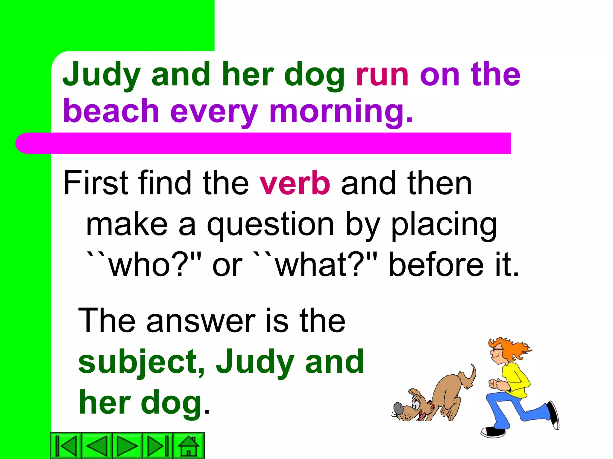 Judy and her dog run on the
beach every morning.

First find the verb and then
 make a question by placing
 ``who?'' or ``what?'' before it.
 The answer is the
 subject, Judy and
 her dog.
 
