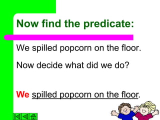 Now find the predicate:

We spilled popcorn on the floor.
Now decide what did we do?


We spilled popcorn on the floor.
 