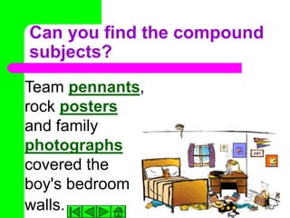 Can you find the compound
subjects?
Team pennants,
rock posters
and family
photographs
covered the
boy's bedroom
walls.
 
