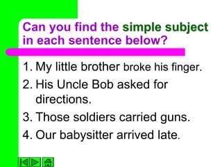 Can you find the simple subject
in each sentence below?

1. My little brother broke his finger.
2. His Uncle Bob asked for
   directions.
3. Those soldiers carried guns.
4. Our babysitter arrived late.
 