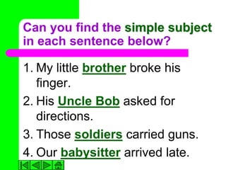 Can you find the simple subject
in each sentence below?

1. My little brother broke his
   finger.
2. His Uncle Bob asked for
   directions.
3. Those soldiers carried guns.
4. Our babysitter arrived late.
 