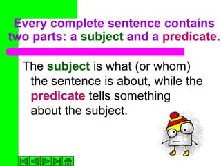 Every complete sentence contains
two parts: a subject and a predicate.

  The subject is what (or whom)
   the sentence is about, while the
   predicate tells something
   about the subject.
 