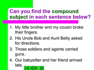 Can you find the compound
subject in each sentence below?
1. My little brother and my cousin broke
   their fingers.
2. His Uncle Bob and Aunt Betty asked
   for directions.
3. Those soldiers and agents carried
   guns.
4. Our babysitter and her friend arrived
   late.
 