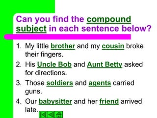 Can you find the compound
subject in each sentence below?
1. My little brother and my cousin broke
   their fingers.
2. His Uncle Bob and Aunt Betty asked
   for directions.
3. Those soldiers and agents carried
   guns.
4. Our babysitter and her friend arrived
   late.
 