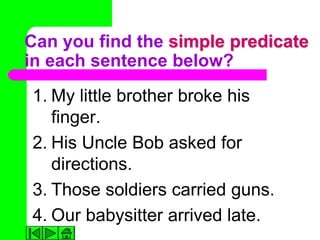 Can you find the simple predicate
in each sentence below?
1. My little brother broke his
   finger.
2. His Uncle Bob asked for
   directions.
3. Those soldiers carried guns.
4. Our babysitter arrived late.
 