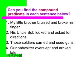 Can you find the compound
 predicate in each sentence below?

1. My little brother bruised and broke his
   finger.
2. His Uncle Bob looked and asked for
   directions.
3. Those soldiers carried and used guns.
4. Our babysitter overslept and arrived
   late.
 