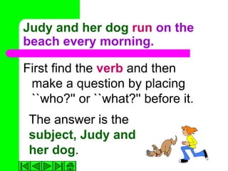 Judy and her dog run on the
beach every morning.

First find the verb and then
 make a question by placing
 ``who?'' or ``what?'' before it.
 The answer is the
 subject, Judy and
 her dog.
 