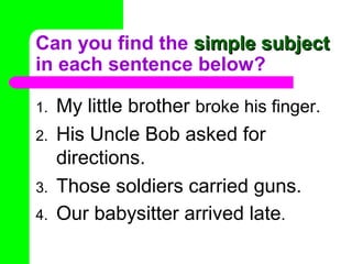 Can you find the simple subjectsimple subject
in each sentence below?
1. My little brother broke his finger.
2. His Uncle Bob asked for
directions.
3. Those soldiers carried guns.
4. Our babysitter arrived late.
 