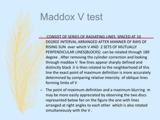 Maddox V test
– CONSIST OF SERIES OF RADIATING LINES SPACED AT 10
DEGREE INTERVAL ARRANGED AFTER MANNER OF RAYS OF
RISING SUN over which V AND 2 SETS OF MUTUALLY
PERPENDICULAR LINES(BLOCKS) can be rotated through 180
degree . After removing the cylinder correction and looking
through maddox V few lines appear sharply defined and
distinctly black .V is then rotated to the neighborhood of this
line the exact point of maximum definition is more accurately
determined by comparing relative intensity of oblique lines
forming limbs of V
– The point of maximum definition and a maximum blurring m
may be more easily appreciated by observing the two discs
represented below fan on the figure the one with lines
arranged at right angles to each other which is also rotated
simultaneously with the V .
 
