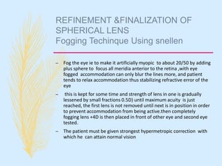 REFINEMENT &FINALIZATION OF
SPHERICAL LENS
Fogging Techinque Using snellen
– Fog the eye ie to make it artificially myopic to about 20/50 by adding
plus sphere to focus all meridia anterior to the retina ,with eye
fogged accommodation can only blur the lines more, and patient
tends to relax accommodation thus stabilizing refractive error of the
eye
– this is kept for some time and strength of lens in one is gradually
lessened by small fractions 0.5D) until maximum acuity is just
reached, the first lens is not removed until next is in position in order
to prevent accommodation from being active.then completely
fogging lens +4D is then placed in front of other eye and second eye
tested.
– The patient must be given strongest hypermetropic correction with
which he can attain normal vision
 