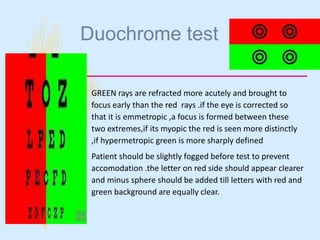 Duochrome test
– GREEN rays are refracted more acutely and brought to
focus early than the red rays .if the eye is corrected so
that it is emmetropic ,a focus is formed between these
two extremes,if its myopic the red is seen more distinctly
,if hypermetropic green is more sharply defined
– Patient should be slightly fogged before test to prevent
accomodation .the letter on red side should appear clearer
and minus sphere should be added till letters with red and
green background are equally clear.
 