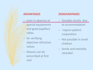 ADVANTAGES
– even in absence of
special equipments
and good pupillary
reflex
– for verifying
objective refraction
values
– Glasses can be
prescribed at first
visit
DISADVANTAGES
– Variable results due
to accommodation
– require patient
corporation
– Not possible in small
children
– Senile and mentally
retarded
 