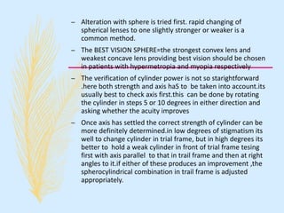 – Alteration with sphere is tried first. rapid changing of
spherical lenses to one slightly stronger or weaker is a
common method.
– The BEST VISION SPHERE=the strongest convex lens and
weakest concave lens providing best vision should be chosen
in patients with hypermetropia and myopia respectively
– The verification of cylinder power is not so starightforward
.here both strength and axis haS to be taken into account.its
usually best to check axis first.this can be done by rotating
the cylinder in steps 5 or 10 degrees in either direction and
asking whether the acuity improves
– Once axis has settled the correct strength of cylinder can be
more definitely determined.in low degrees of stigmatism its
well to change cylinder in trial frame, but in high degrees its
better to hold a weak cylinder in front of trial frame tesing
first with axis parallel to that in trail frame and then at right
angles to it.if either of these produces an improvement ,the
spherocylindrical combination in trail frame is adjusted
appropriately.
 
