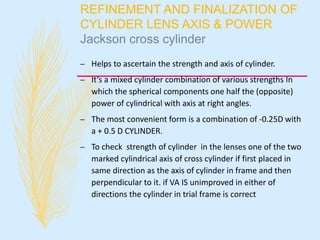 REFINEMENT AND FINALIZATION OF
CYLINDER LENS AXIS & POWER
Jackson cross cylinder
– Helps to ascertain the strength and axis of cylinder.
– It’s a mixed cylinder combination of various strengths In
which the spherical components one half the (opposite)
power of cylindrical with axis at right angles.
– The most convenient form is a combination of -0.25D with
a + 0.5 D CYLINDER.
– To check strength of cylinder in the lenses one of the two
marked cylindrical axis of cross cylinder if first placed in
same direction as the axis of cylinder in frame and then
perpendicular to it. if VA IS unimproved in either of
directions the cylinder in trial frame is correct
 