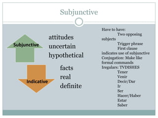 Subjunctive Have to have:  	Two opposing subjects  	Trigger phrase  	First clause indicates use of subjunctive  Conjugation: Make like formal commands  Iregulars: TVDISHES Tener Venir Decir/Dar Ir 	Ser Hacer/Haber Estar 	Saber Subjunctive  Indicative  