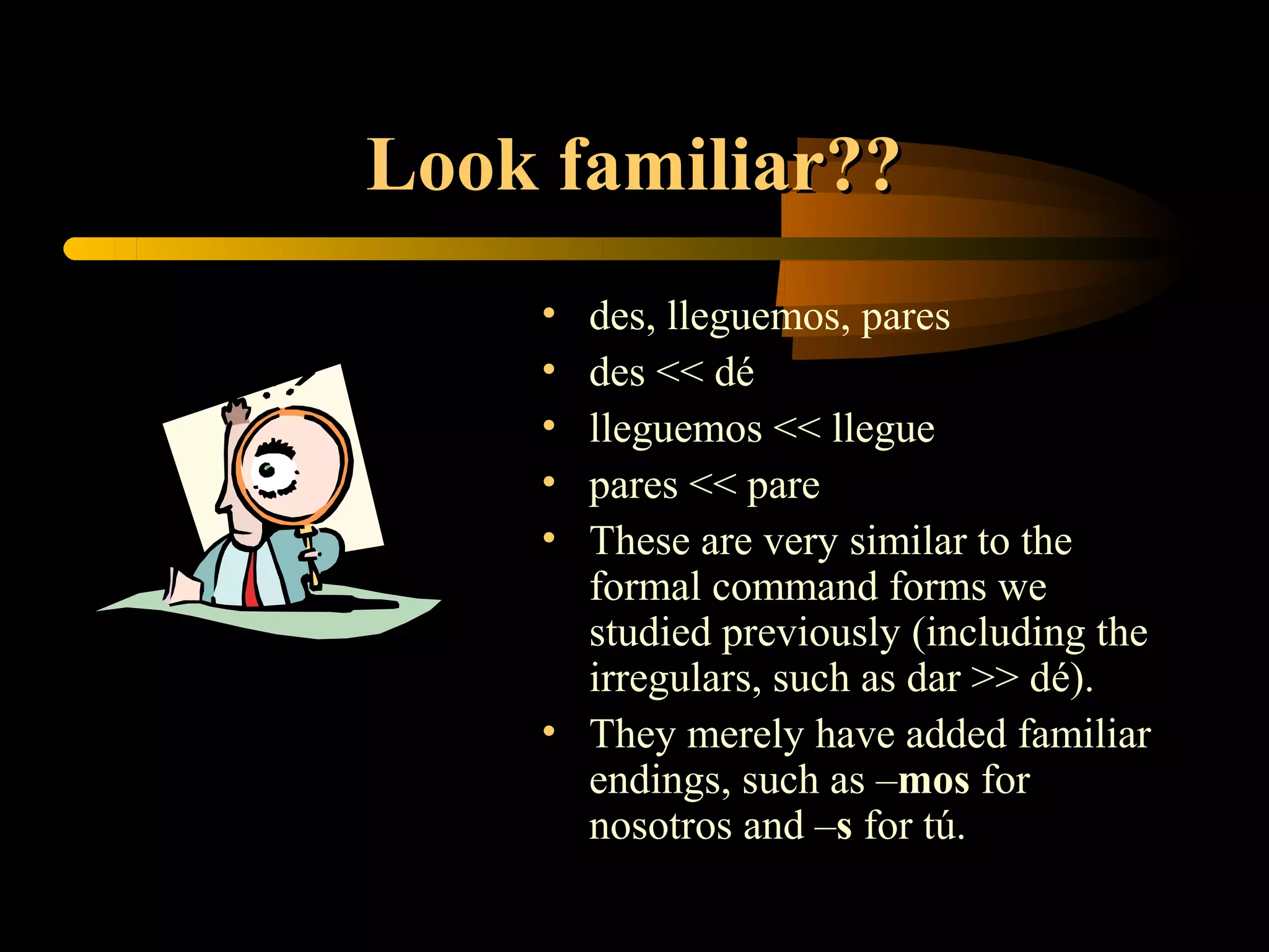 Look familiar??
    • des, lleguemos, pares
    • des << dé
    • lleguemos << llegue
    • pares << pare
    • These are very similar to the
      formal command forms we
      studied previously (including the
      irregulars, such as dar >> dé).
    • They merely have added familiar
      endings, such as –mos for
      nosotros and –s for tú.
 