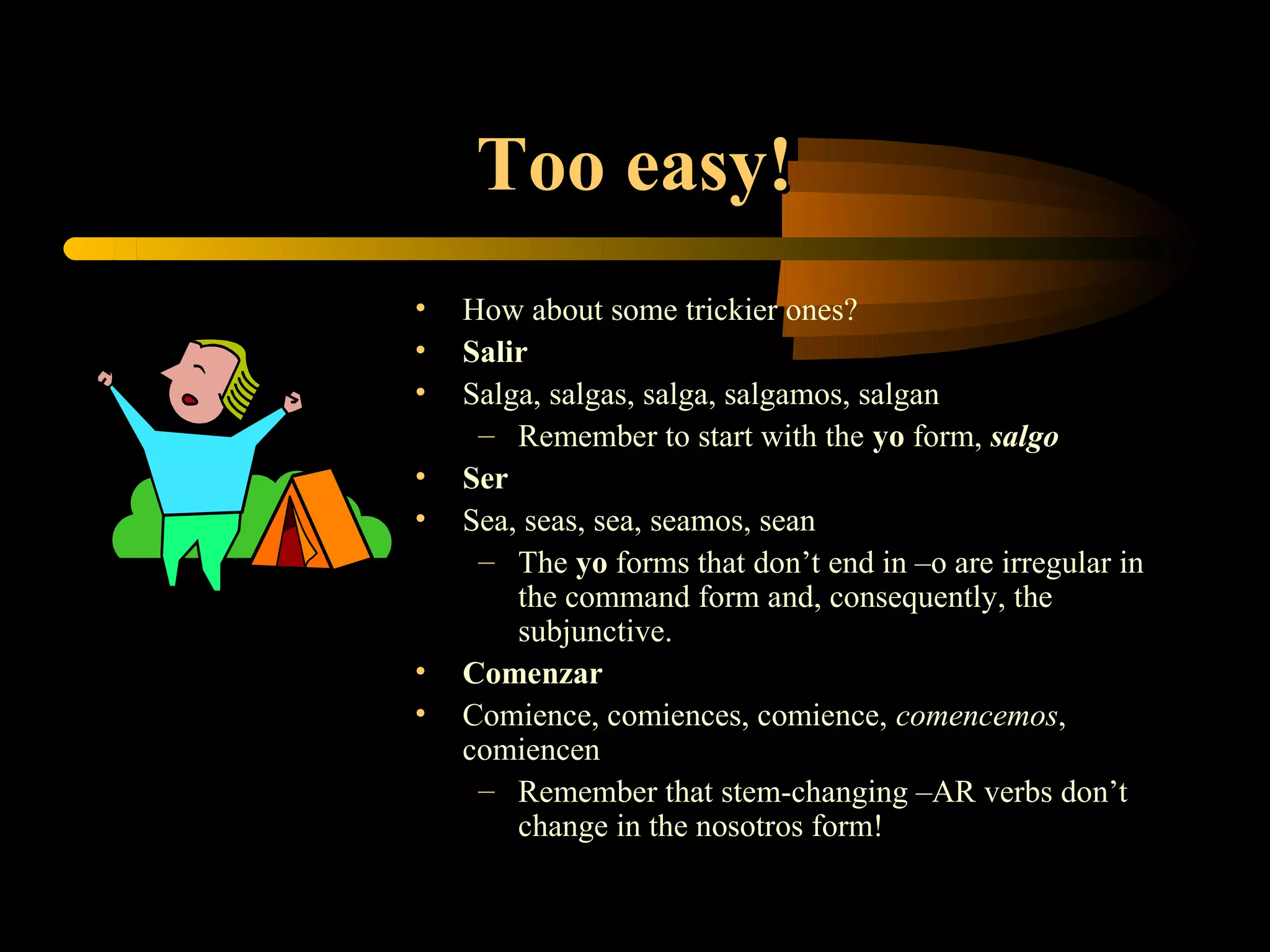 Too easy!
•   How about some trickier ones?
•   Salir
•   Salga, salgas, salga, salgamos, salgan
     – Remember to start with the yo form, salgo
•   Ser
•   Sea, seas, sea, seamos, sean
     – The yo forms that don’t end in –o are irregular in
        the command form and, consequently, the
        subjunctive.
•   Comenzar
•   Comience, comiences, comience, comencemos,
    comiencen
     – Remember that stem-changing –AR verbs don’t
        change in the nosotros form!
 