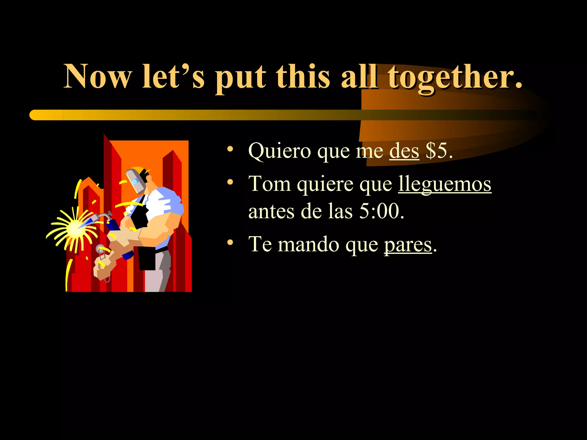 Now let’s put this all together.
           • Quiero que me des $5.
           • Tom quiere que lleguemos
             antes de las 5:00.
           • Te mando que pares.
 