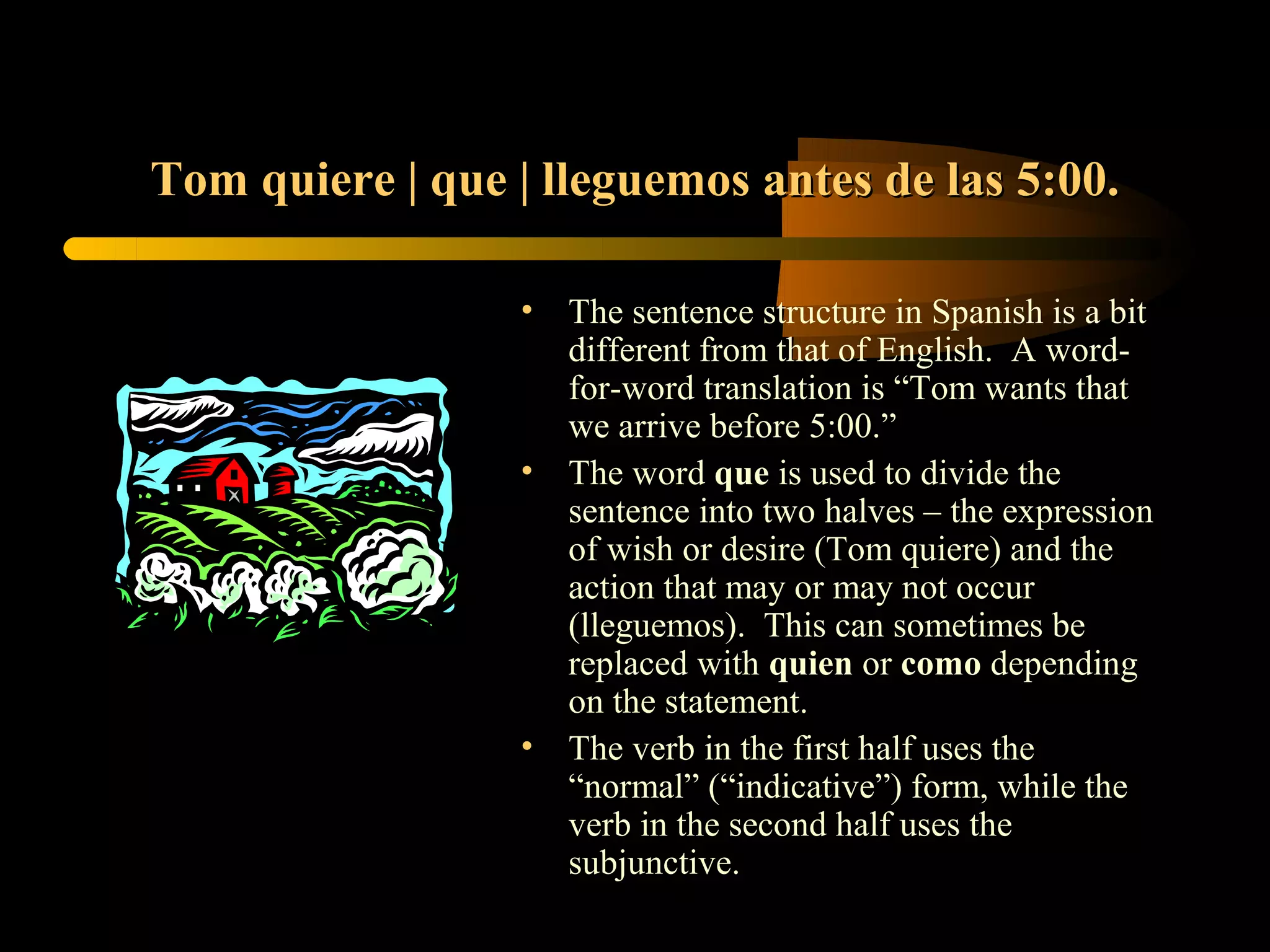 Tom quiere | que | lleguemos antes de las 5:00.

                 •   The sentence structure in Spanish is a bit
                     different from that of English. A word-
                     for-word translation is “Tom wants that
                     we arrive before 5:00.”
                 •   The word que is used to divide the
                     sentence into two halves – the expression
                     of wish or desire (Tom quiere) and the
                     action that may or may not occur
                     (lleguemos). This can sometimes be
                     replaced with quien or como depending
                     on the statement.
                 •   The verb in the first half uses the
                     “normal” (“indicative”) form, while the
                     verb in the second half uses the
                     subjunctive.
 