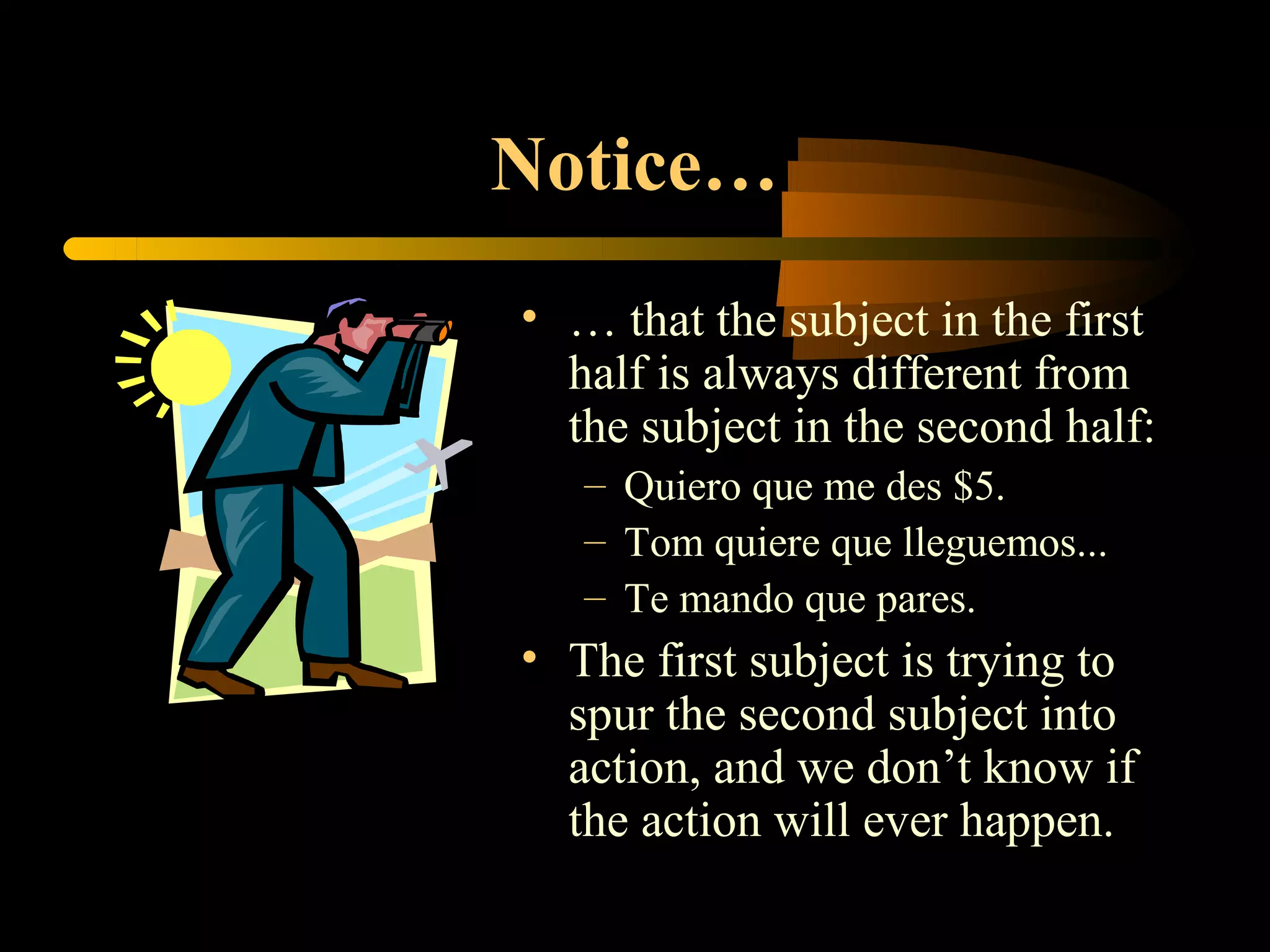 Notice…
• … that the subject in the first
  half is always different from
  the subject in the second half:
   – Quiero que me des $5.
   – Tom quiere que lleguemos...
   – Te mando que pares.
• The first subject is trying to
  spur the second subject into
  action, and we don’t know if
  the action will ever happen.
 