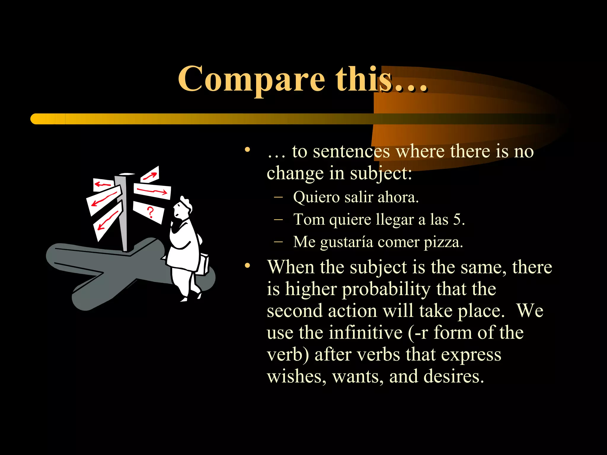 Compare this…
   • … to sentences where there is no
     change in subject:
      – Quiero salir ahora.
      – Tom quiere llegar a las 5.
      – Me gustaría comer pizza.
   • When the subject is the same, there
     is higher probability that the
     second action will take place. We
     use the infinitive (-r form of the
     verb) after verbs that express
     wishes, wants, and desires.
 