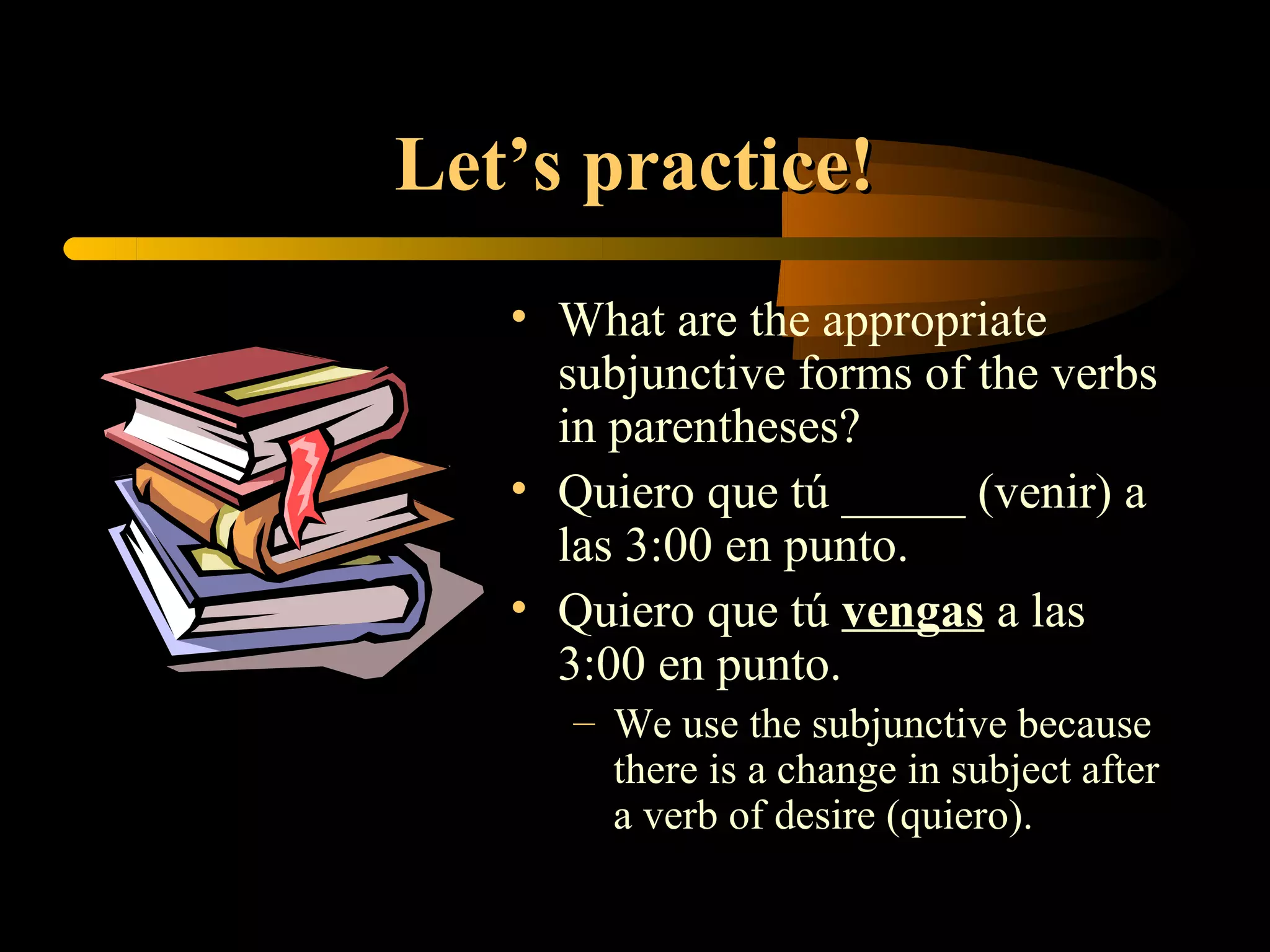 Let’s practice!
   • What are the appropriate
     subjunctive forms of the verbs
     in parentheses?
   • Quiero que tú _____ (venir) a
     las 3:00 en punto.
   • Quiero que tú vengas a las
     3:00 en punto.
      – We use the subjunctive because
        there is a change in subject after
        a verb of desire (quiero).
 