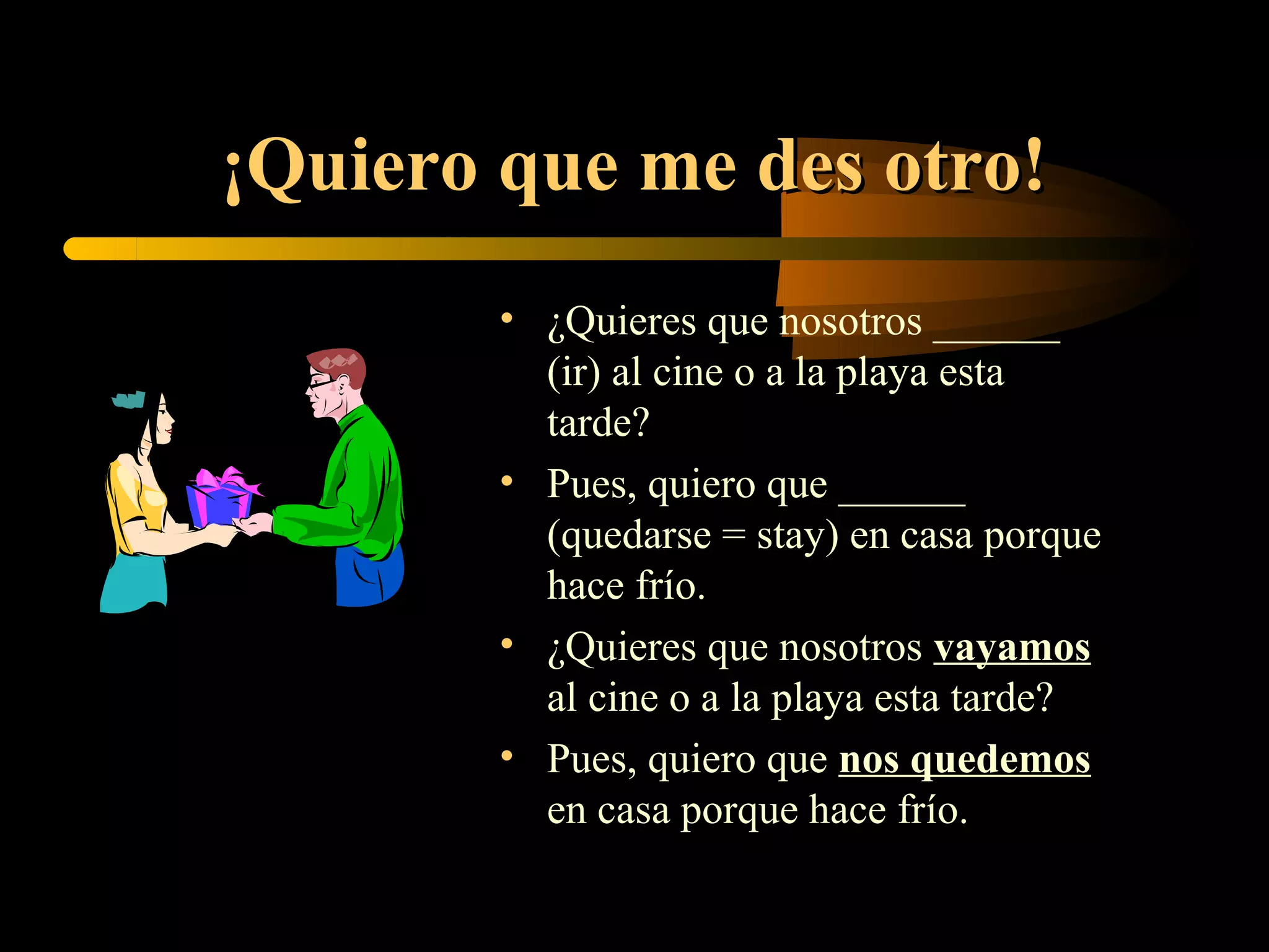 ¡Quiero que me des otro!
        • ¿Quieres que nosotros ______
          (ir) al cine o a la playa esta
          tarde?
        • Pues, quiero que ______
          (quedarse = stay) en casa porque
          hace frío.
        • ¿Quieres que nosotros vayamos
          al cine o a la playa esta tarde?
        • Pues, quiero que nos quedemos
          en casa porque hace frío.
 