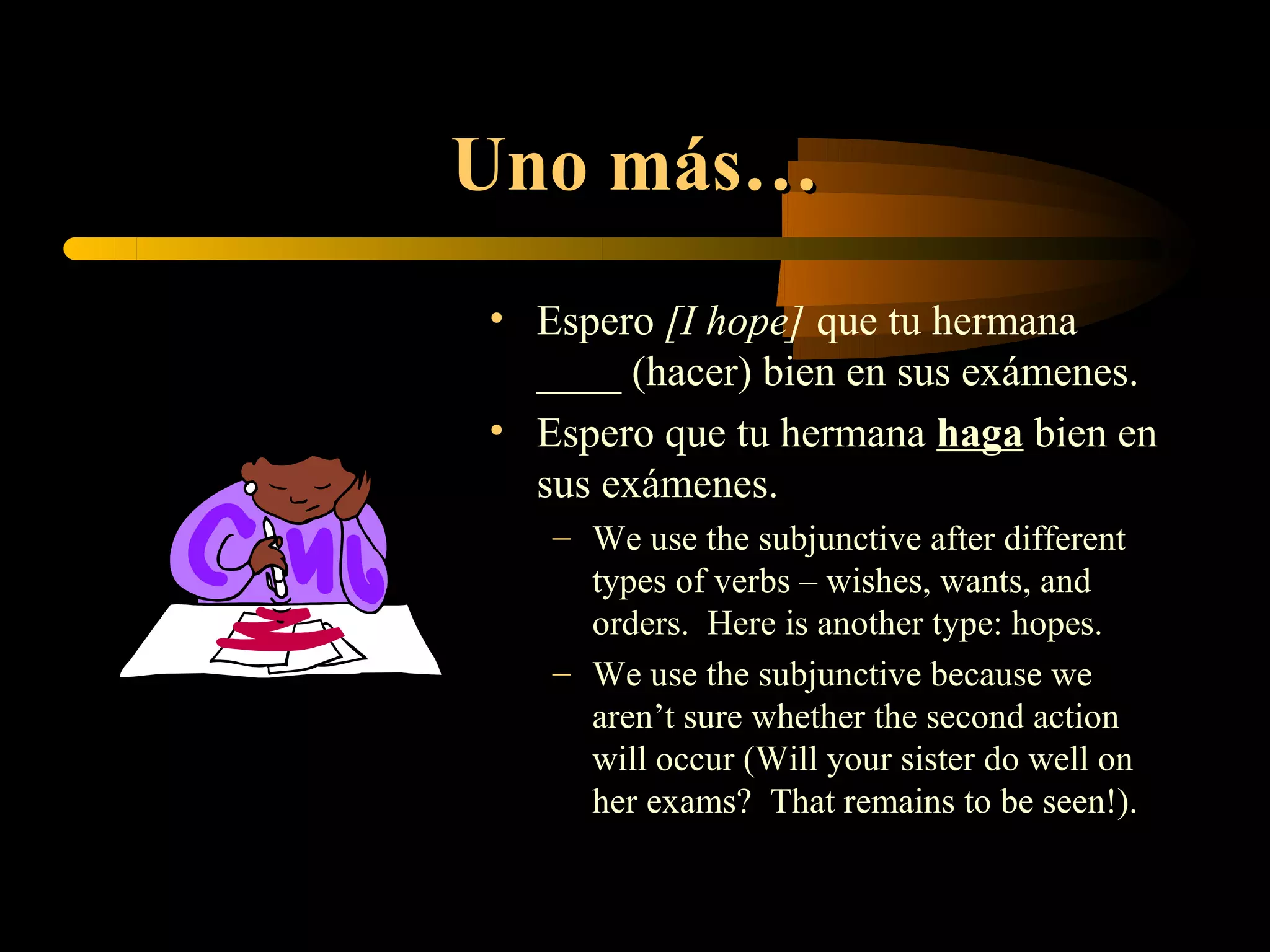 Uno más…
• Espero [I hope] que tu hermana
  ____ (hacer) bien en sus exámenes.
• Espero que tu hermana haga bien en
  sus exámenes.
   – We use the subjunctive after different
     types of verbs – wishes, wants, and
     orders. Here is another type: hopes.
   – We use the subjunctive because we
     aren’t sure whether the second action
     will occur (Will your sister do well on
     her exams? That remains to be seen!).
 