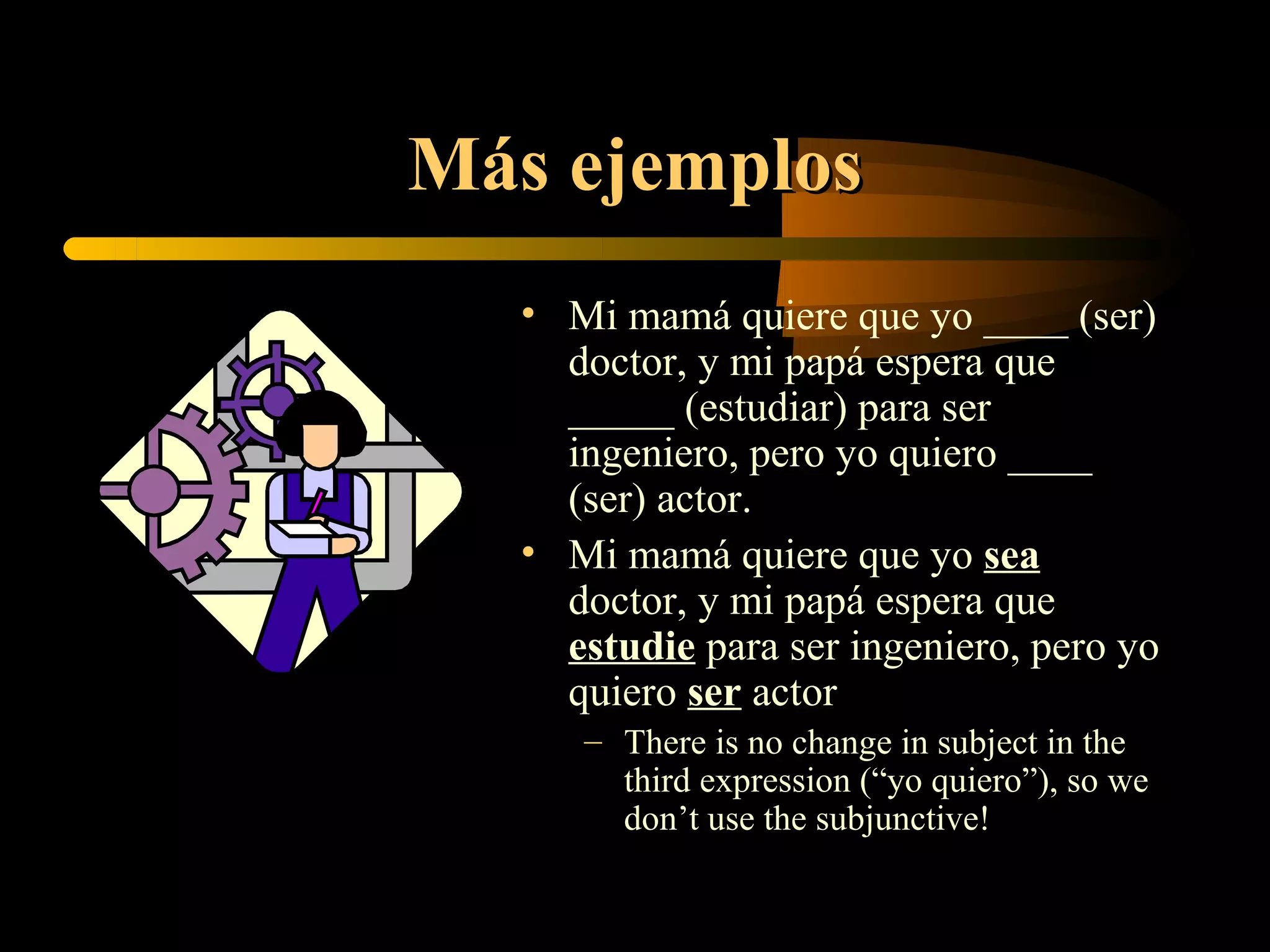 Más ejemplos
  • Mi mamá quiere que yo ____ (ser)
    doctor, y mi papá espera que
    _____ (estudiar) para ser
    ingeniero, pero yo quiero ____
    (ser) actor.
  • Mi mamá quiere que yo sea
    doctor, y mi papá espera que
    estudie para ser ingeniero, pero yo
    quiero ser actor
     – There is no change in subject in the
       third expression (“yo quiero”), so we
       don’t use the subjunctive!
 