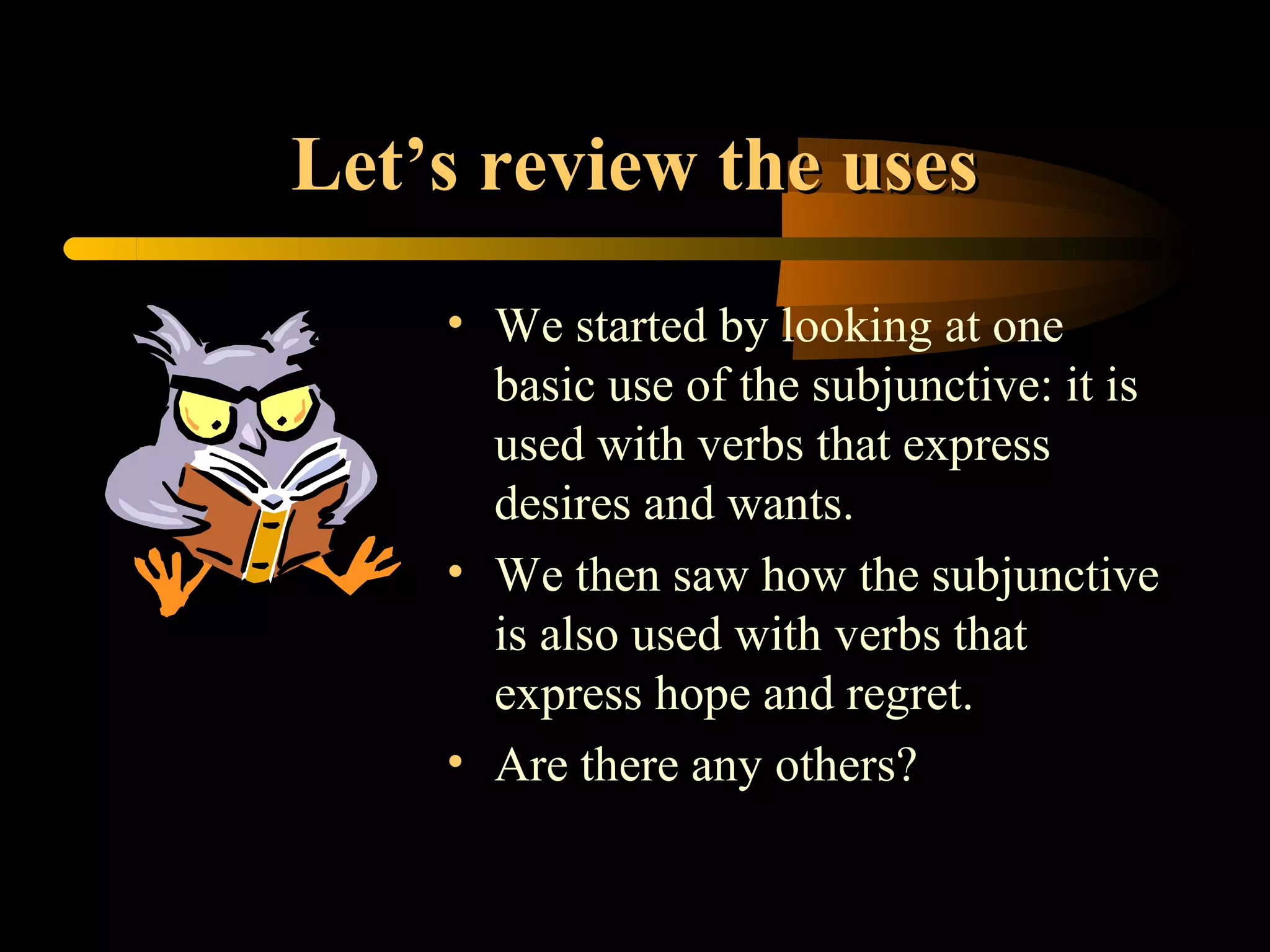 Let’s review the uses
    • We started by looking at one
      basic use of the subjunctive: it is
      used with verbs that express
      desires and wants.
    • We then saw how the subjunctive
      is also used with verbs that
      express hope and regret.
    • Are there any others?
 