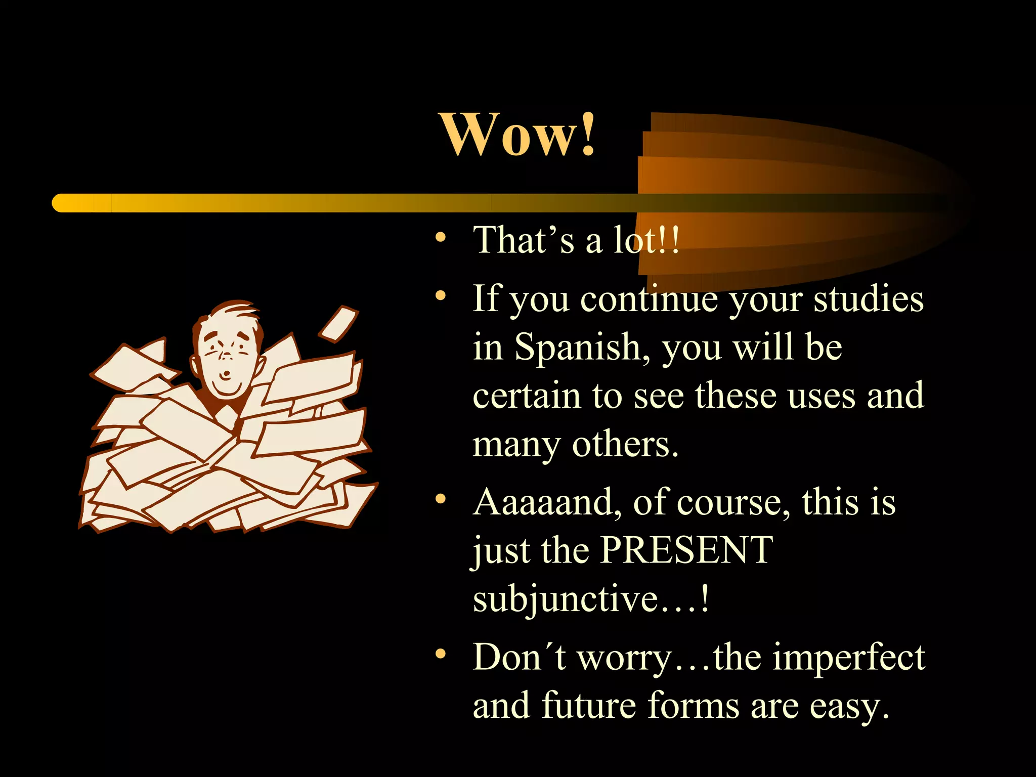 Wow!
• That’s a lot!!
• If you continue your studies
  in Spanish, you will be
  certain to see these uses and
  many others.
• Aaaaand, of course, this is
  just the PRESENT
  subjunctive…!
• Don´t worry…the imperfect
  and future forms are easy.
 