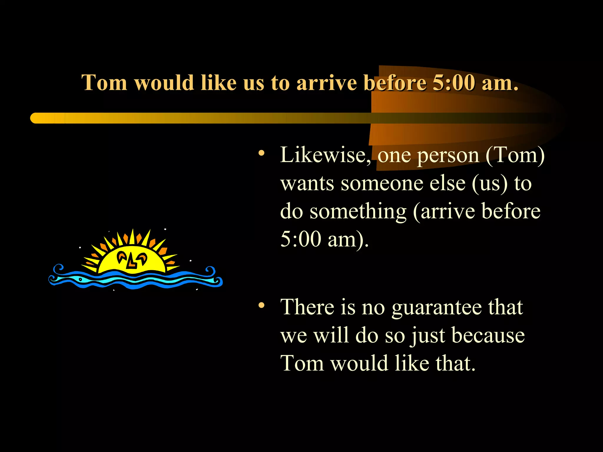 Tom would like us to arrive before 5:00 am.


                 • Likewise, one person (Tom)
                   wants someone else (us) to
                   do something (arrive before
                   5:00 am).

                 • There is no guarantee that
                   we will do so just because
                   Tom would like that.
 