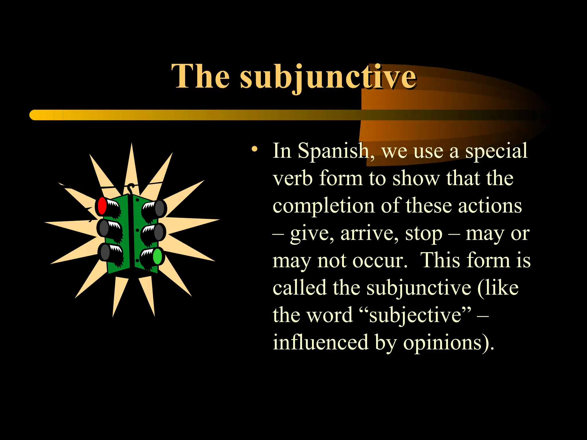 The subjunctive
    • In Spanish, we use a special
      verb form to show that the
      completion of these actions
      – give, arrive, stop – may or
      may not occur. This form is
      called the subjunctive (like
      the word “subjective” –
      influenced by opinions).
 
