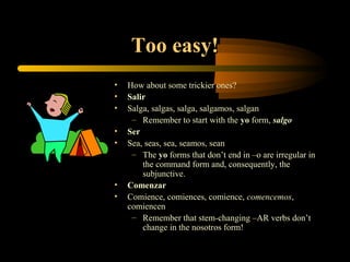 Too easy!
•   How about some trickier ones?
•   Salir
•   Salga, salgas, salga, salgamos, salgan
     – Remember to start with the yo form, salgo
•   Ser
•   Sea, seas, sea, seamos, sean
     – The yo forms that don’t end in –o are irregular in
        the command form and, consequently, the
        subjunctive.
•   Comenzar
•   Comience, comiences, comience, comencemos,
    comiencen
     – Remember that stem-changing –AR verbs don’t
        change in the nosotros form!
 