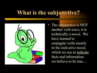 What is the subjunctive?
           • The subjunctive is NOT
             another verb tense, it is
             technically a mood. We
             have learned to
             conjugate verbs mostly
             in the indicative mood,
             which we use to indicate
             facts and information
             we believe to be true…
 