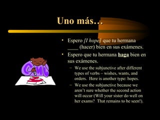 Uno más…
• Espero [I hope] que tu hermana
  ____ (hacer) bien en sus exámenes.
• Espero que tu hermana haga bien en
  sus exámenes.
   – We use the subjunctive after different
     types of verbs – wishes, wants, and
     orders. Here is another type: hopes.
   – We use the subjunctive because we
     aren’t sure whether the second action
     will occur (Will your sister do well on
     her exams? That remains to be seen!).
 