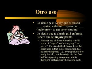 Otro uso
• Lo siento [I’m sorry] que tu abuela
  ____ (estar) enferma. Espero que ___
  (mejorarse = to get better) pronto.
• Lo siento que tu abuela esté enferma.
  Espero que se mejore pronto.
   – Another use of the subjunctive is with
     verbs of “regret,” such as saying “I’m
     sorry.” This is a little different from the
     other uses in that the second action has
     actually happened (i.e., your grandmother
     really is sick), but the subject in the first
     half is expressing an opinion and is
     therefore ‘influencing’ the second verb.
 