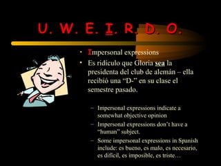 U. W. E. I. R. D. O.
     • Impersonal expressions
     • Es ridículo que Gloria sea la
       presidenta del club de alemán – ella
       recibió una “D-” en su clase el
       semestre pasado.

        – Impersonal expressions indicate a
          somewhat objective opinion
        – Impersonal expressions don’t have a
          “human” subject.
        – Some impersonal expressions in Spanish
          include: es bueno, es malo, es necesario,
          es difícil, es imposible, es triste…
 