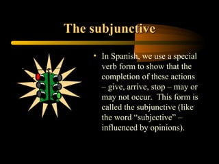 The subjunctive
    • In Spanish, we use a special
      verb form to show that the
      completion of these actions
      – give, arrive, stop – may or
      may not occur. This form is
      called the subjunctive (like
      the word “subjective” –
      influenced by opinions).
 