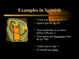 Examples in Spanish
      • I want you to give me $5 >>
      • Quiero que me des $5.

      • Tom would like us to arrive
        before 5:00 am >>
      • Tom quiere que lleguemos antes
        de las 5:00.

      • I order you to stop >>
      • Te mando que pares.
 