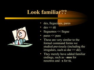Look familiar??
    • des, lleguemos, pares
    • des << dé
    • lleguemos << llegue
    • pares << pare
    • These are very similar to the
      formal command forms we
      studied previously (including the
      irregulars, such as dar >> dé).
    • They merely have added familiar
      endings, such as –mos for
      nosotros and –s for tú.
 